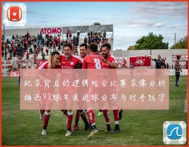 纪录背后的逻辑结合比赛录像分析梅西91球年度进球分布与对手防守策略